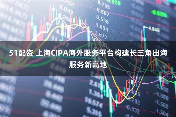 51配资 上海CIPA海外服务平台构建长三角出海服务新高地