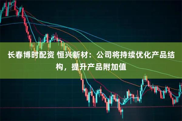 长春博时配资 恒兴新材：公司将持续优化产品结构，提升产品附加值