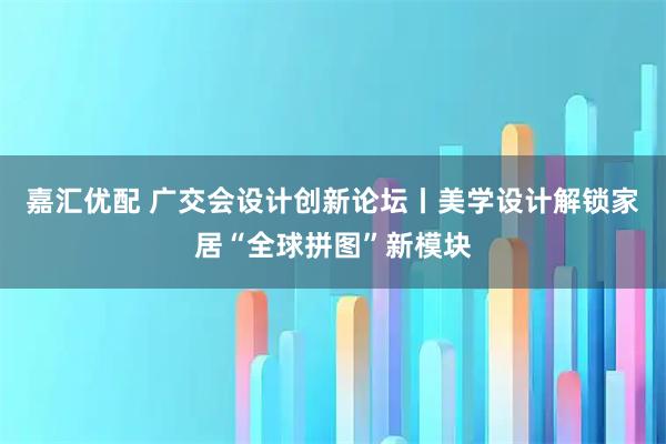 嘉汇优配 广交会设计创新论坛丨美学设计解锁家居“全球拼图”新模块