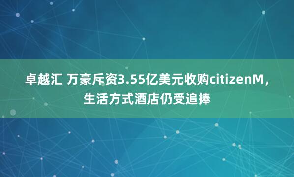 卓越汇 万豪斥资3.55亿美元收购citizenM，生活方式酒店仍受追捧
