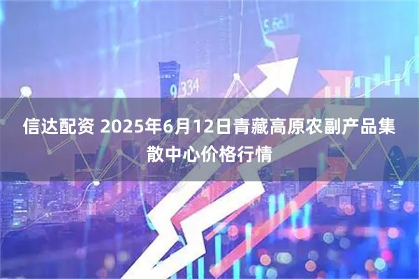 信达配资 2025年6月12日青藏高原农副产品集散中心价格行情
