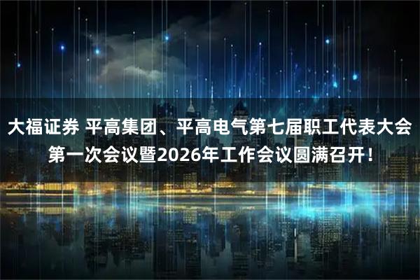大福证券 平高集团、平高电气第七届职工代表大会第一次会议暨2026年工作会议圆满召开！