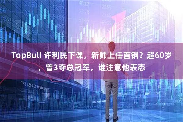 TopBull 许利民下课，新帅上任首钢？超60岁，曾3夺总冠军，谁注意他表态