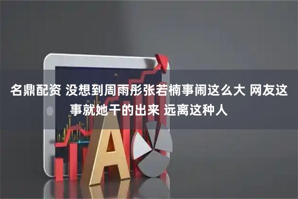 名鼎配资 没想到周雨彤张若楠事闹这么大 网友这事就她干的出来 远离这种人