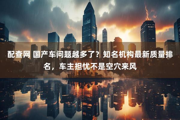 配查网 国产车问题越多了？知名机构最新质量排名，车主担忧不是空穴来风