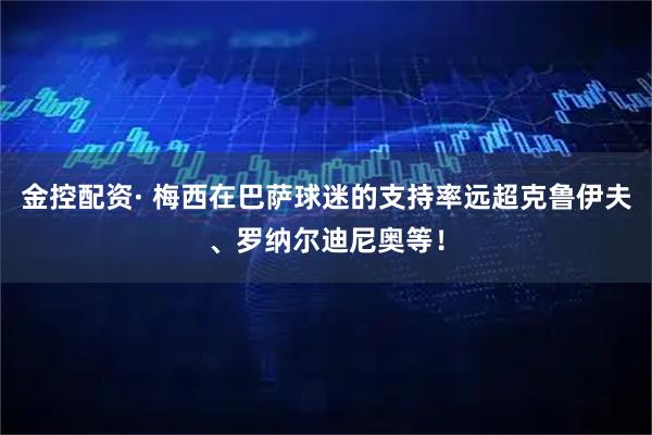 金控配资· 梅西在巴萨球迷的支持率远超克鲁伊夫、罗纳尔迪尼奥等！