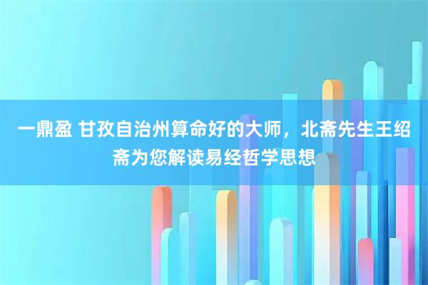 一鼎盈 甘孜自治州算命好的大师，北斋先生王绍斋为您解读易经哲学思想