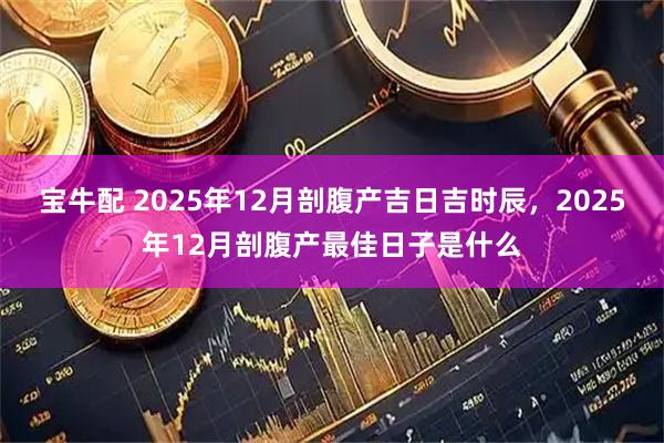 宝牛配 2025年12月剖腹产吉日吉时辰，2025年12月剖腹产最佳日子是什么
