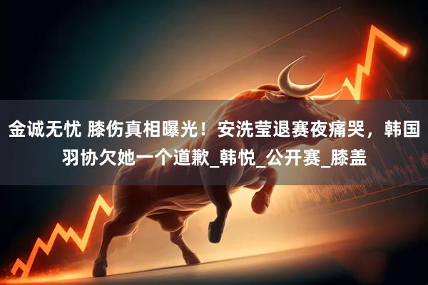 金诚无忧 膝伤真相曝光！安洗莹退赛夜痛哭，韩国羽协欠她一个道歉_韩悦_公开赛_膝盖