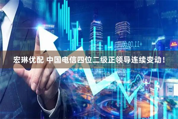 宏琳优配 中国电信四位二级正领导连续变动！